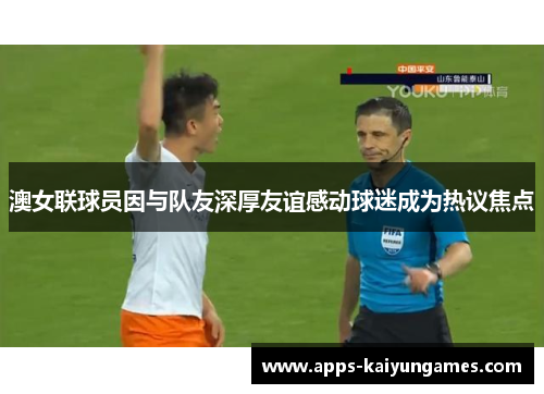 澳女联球员因与队友深厚友谊感动球迷成为热议焦点 澳女联球员因与队友深厚友谊感动球迷成为热议焦点