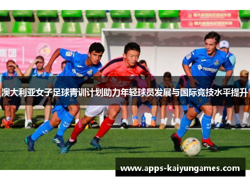 澳大利亚女子足球青训计划助力年轻球员发展与国际竞技水平提升 澳大利亚女子足球青训计划助力年轻球员发展与国际竞技水平提升