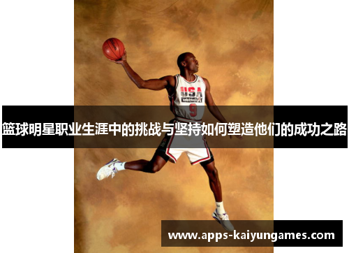 篮球明星职业生涯中的挑战与坚持如何塑造他们的成功之路 篮球明星职业生涯中的挑战与坚持如何塑造他们的成功之路