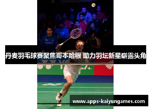 丹麦羽毛球赛聚焦哥本哈根 助力羽坛新星崭露头角 丹麦羽毛球赛聚焦哥本哈根 助力羽坛新星崭露头角