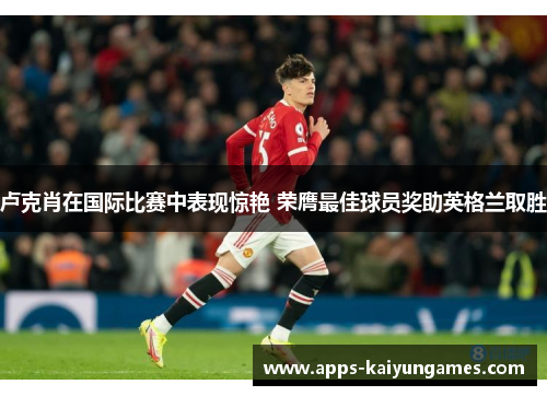 卢克肖在国际比赛中表现惊艳 荣膺最佳球员奖助英格兰取胜 卢克肖在国际比赛中表现惊艳 荣膺最佳球员奖助英格兰取胜