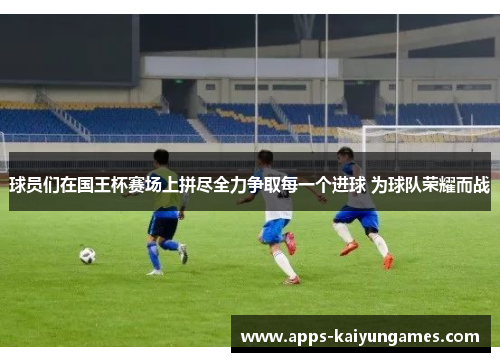 球员们在国王杯赛场上拼尽全力争取每一个进球 为球队荣耀而战 球员们在国王杯赛场上拼尽全力争取每一个进球 为球队荣耀而战