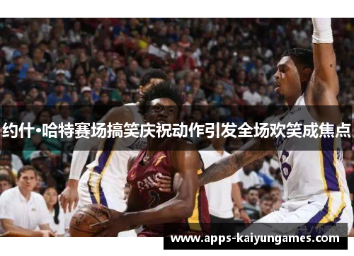 约什·哈特赛场搞笑庆祝动作引发全场欢笑成焦点 约什·哈特赛场搞笑庆祝动作引发全场欢笑成焦点