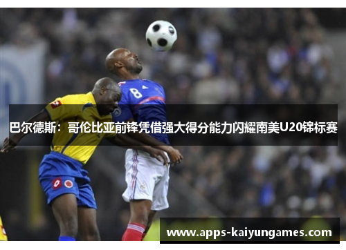 巴尔德斯:哥伦比亚前锋凭借强大得分能力闪耀南美U20锦标赛 巴尔德斯:哥伦比亚前锋凭借强大得分能力闪耀南美U20锦标赛