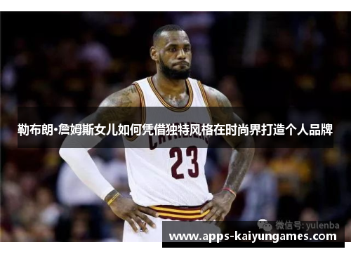 勒布朗·詹姆斯女儿如何凭借独特风格在时尚界打造个人品牌 勒布朗·詹姆斯女儿如何凭借独特风格在时尚界打造个人品牌