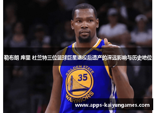 勒布朗 库里 杜兰特三位篮球巨星退役后遗产的深远影响与历史地位 勒布朗 库里 杜兰特三位篮球巨星退役后遗产的深远影响与历史地位