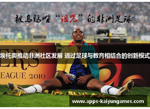 埃托奥推动非洲社区发展 通过足球与教育相结合的创新模式 埃托奥推动非洲社区发展 通过足球与教育相结合的创新模式