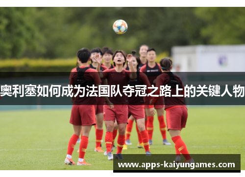 奥利塞如何成为法国队夺冠之路上的关键人物