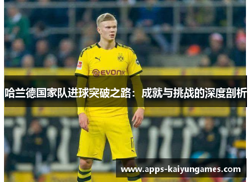 哈兰德国家队进球突破之路：成就与挑战的深度剖析