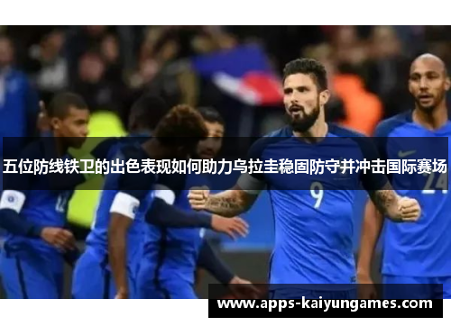 五位防线铁卫的出色表现如何助力乌拉圭稳固防守并冲击国际赛场 五位防线铁卫的出色表现如何助力乌拉圭稳固防守并冲击国际赛场