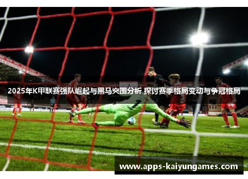 2025年K甲联赛强队崛起与黑马突围分析 探讨赛季格局变动与争冠格局 2025年K甲联赛强队崛起与黑马突围分析 探讨赛季格局变动与争冠格局