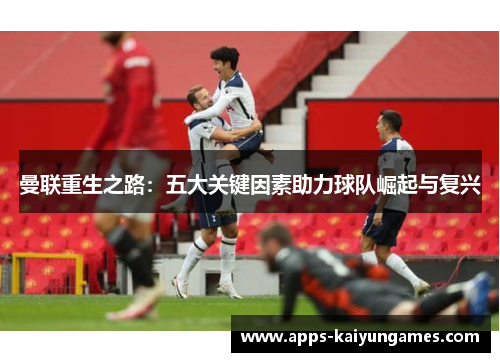 曼联重生之路:五大关键因素助力球队崛起与复兴 曼联重生之路:五大关键因素助力球队崛起与复兴
