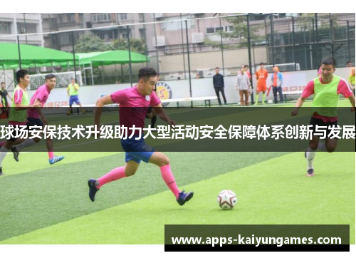球场安保技术升级助力大型活动安全保障体系创新与发展 球场安保技术升级助力大型活动安全保障体系创新与发展