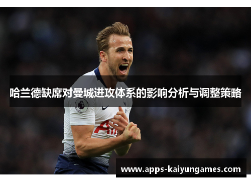 哈兰德缺席对曼城进攻体系的影响分析与调整策略 哈兰德缺席对曼城进攻体系的影响分析与调整策略