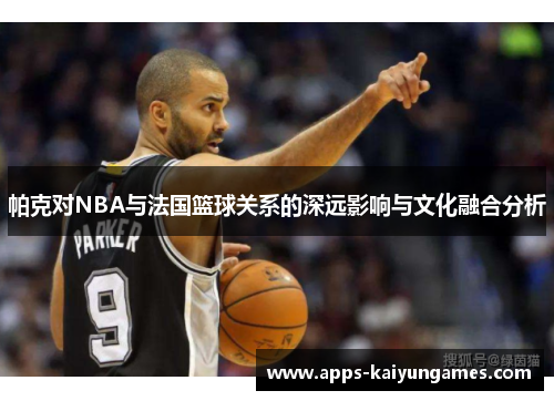 帕克对NBA与法国篮球关系的深远影响与文化融合分析 帕克对NBA与法国篮球关系的深远影响与文化融合分析