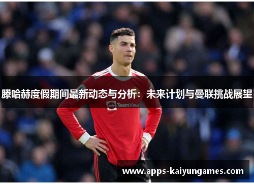 滕哈赫度假期间最新动态与分析:未来计划与曼联挑战展望 滕哈赫度假期间最新动态与分析:未来计划与曼联挑战展望