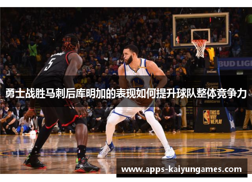 勇士战胜马刺后库明加的表现如何提升球队整体竞争力 勇士战胜马刺后库明加的表现如何提升球队整体竞争力