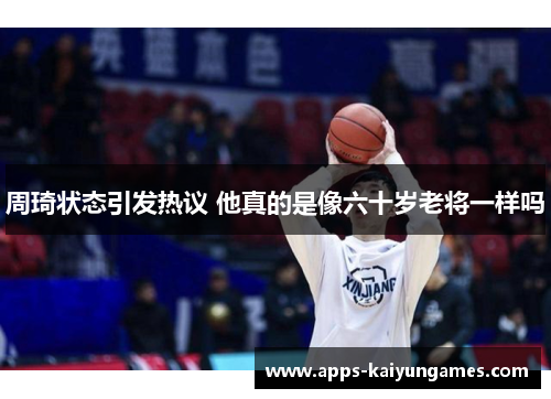 周琦状态引发热议 他真的是像六十岁老将一样吗 周琦状态引发热议 他真的是像六十岁老将一样吗