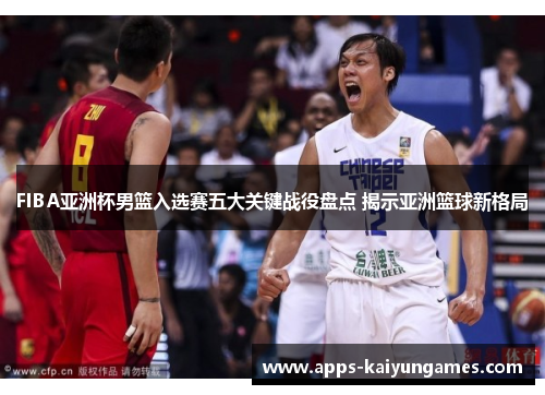 FIBA亚洲杯男篮入选赛五大关键战役盘点 揭示亚洲篮球新格局 FIBA亚洲杯男篮入选赛五大关键战役盘点 揭示亚洲篮球新格局