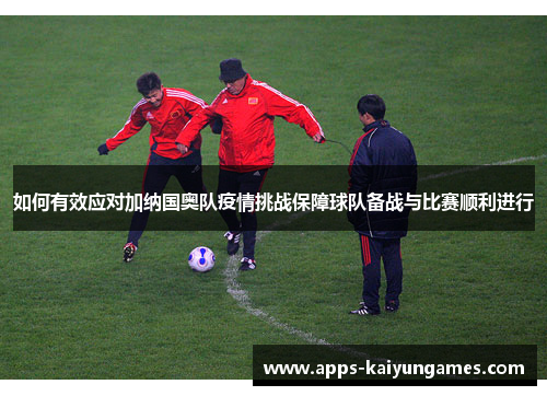 如何有效应对加纳国奥队疫情挑战保障球队备战与比赛顺利进行 如何有效应对加纳国奥队疫情挑战保障球队备战与比赛顺利进行