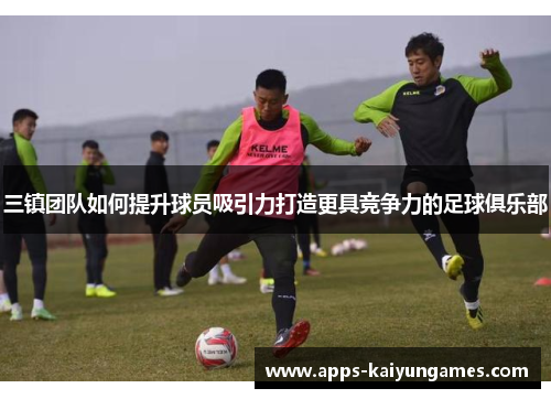 三镇团队如何提升球员吸引力打造更具竞争力的足球俱乐部 三镇团队如何提升球员吸引力打造更具竞争力的足球俱乐部