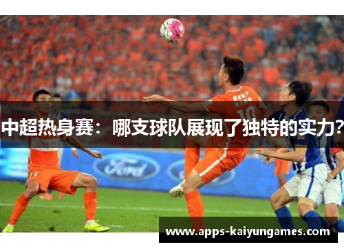中超热身赛:哪支球队展现了独特的实力? 中超热身赛:哪支球队展现了独特的实力?
