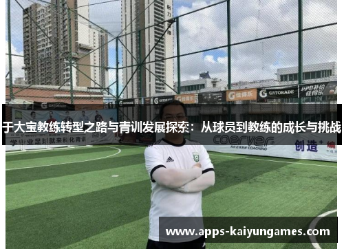于大宝教练转型之路与青训发展探索:从球员到教练的成长与挑战 于大宝教练转型之路与青训发展探索:从球员到教练的成长与挑战
