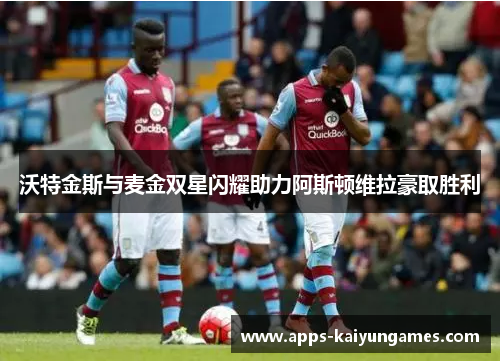 沃特金斯与麦金双星闪耀助力阿斯顿维拉豪取胜利 沃特金斯与麦金双星闪耀助力阿斯顿维拉豪取胜利