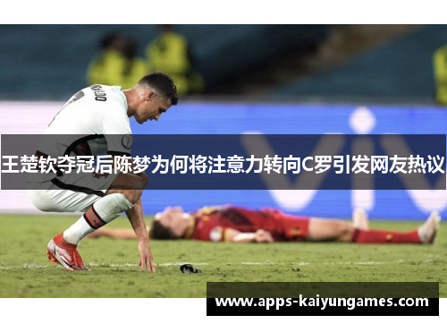 王楚钦夺冠后陈梦为何将注意力转向C罗引发网友热议 王楚钦夺冠后陈梦为何将注意力转向C罗引发网友热议