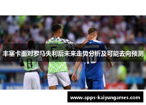 丰塞卡面对罗马失利后未来走势分析及可能去向预测 丰塞卡面对罗马失利后未来走势分析及可能去向预测