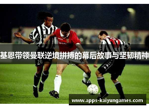 基恩带领曼联逆境拼搏的幕后故事与坚韧精神 基恩带领曼联逆境拼搏的幕后故事与坚韧精神