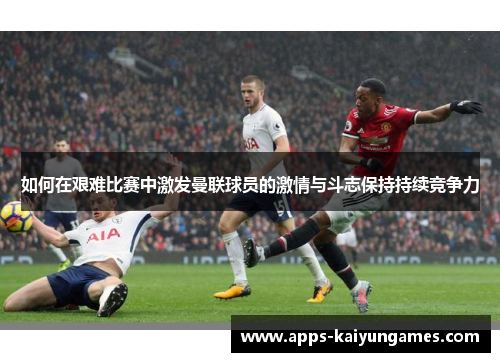 如何在艰难比赛中激发曼联球员的激情与斗志保持持续竞争力 如何在艰难比赛中激发曼联球员的激情与斗志保持持续竞争力