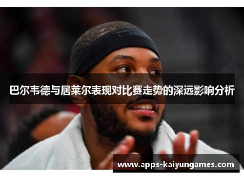 巴尔韦德与居莱尔表现对比赛走势的深远影响分析 巴尔韦德与居莱尔表现对比赛走势的深远影响分析