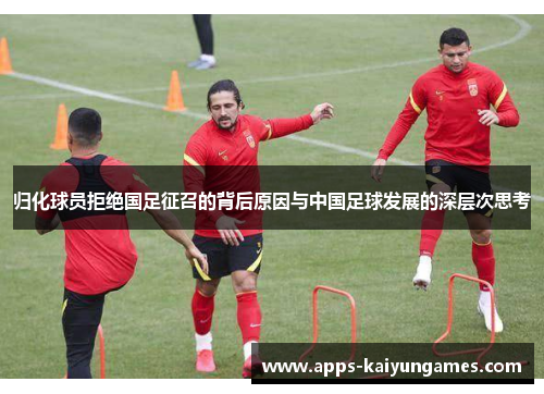 归化球员拒绝国足征召的背后原因与中国足球发展的深层次思考 归化球员拒绝国足征召的背后原因与中国足球发展的深层次思考