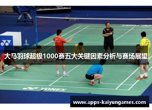 大马羽球超级1000赛五大关键因素分析与赛场展望 大马羽球超级1000赛五大关键因素分析与赛场展望