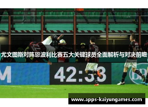 尤文图斯对阵恩波利比赛五大关键球员全面解析与对决前瞻 尤文图斯对阵恩波利比赛五大关键球员全面解析与对决前瞻