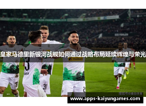 皇家马德里新银河战舰如何通过战略布局延续辉煌与荣光 皇家马德里新银河战舰如何通过战略布局延续辉煌与荣光