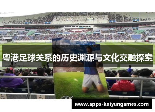 粤港足球关系的历史渊源与文化交融探索 粤港足球关系的历史渊源与文化交融探索