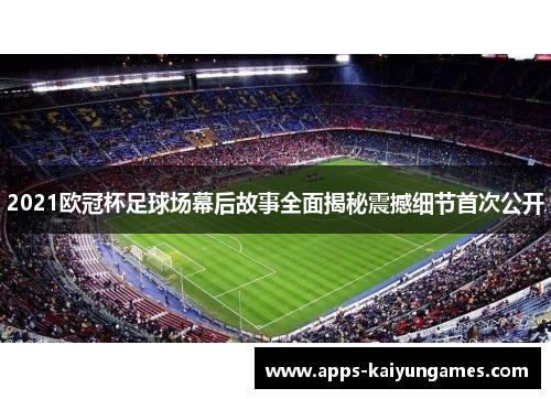 2021欧冠杯足球场幕后故事全面揭秘震撼细节首次公开 2021欧冠杯足球场幕后故事全面揭秘震撼细节首次公开