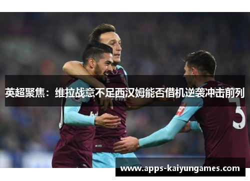 英超聚焦:维拉战意不足西汉姆能否借机逆袭冲击前列 英超聚焦:维拉战意不足西汉姆能否借机逆袭冲击前列