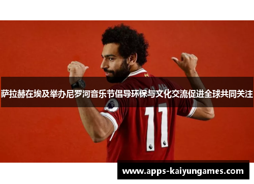 萨拉赫在埃及举办尼罗河音乐节倡导环保与文化交流促进全球共同关注 萨拉赫在埃及举办尼罗河音乐节倡导环保与文化交流促进全球共同关注