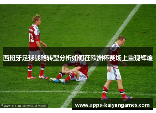 西班牙足球战略转型分析如何在欧洲杯赛场上重现辉煌