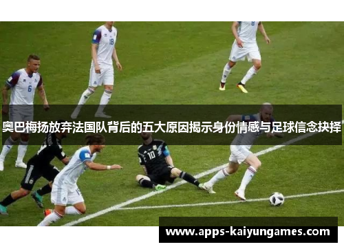 奥巴梅扬放弃法国队背后的五大原因揭示身份情感与足球信念抉择