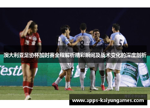 澳大利亚足协杯加时赛全程解析精彩瞬间及战术变化的深度剖析 澳大利亚足协杯加时赛全程解析精彩瞬间及战术变化的深度剖析